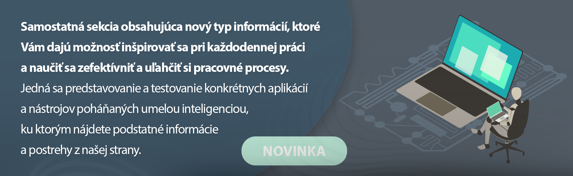 Samostatn sekcia obsahujca nov typ informci, ktor Vm daj monos inpirova sa pri kadodennej prci a naui sa zefektvni a uahi si pracovn procesy. Jedn sa predstavovanie a testovanie konkrtnych aplikci a nstrojov pohanch umelou inteligenciou, ku ktorm njdete podstatn informcie a postrehy z naej strany.